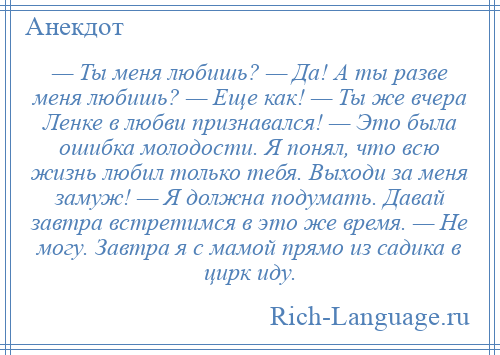 
    — Ты меня любишь? — Да! А ты разве меня любишь? — Еще как! — Ты же вчера Ленке в любви признавался! — Это была ошибка молодости. Я понял, что всю жизнь любил только тебя. Выходи за меня замуж! — Я должна подумать. Давай завтра встретимся в это же время. — Не могу. Завтра я с мамой прямо из садика в цирк иду.