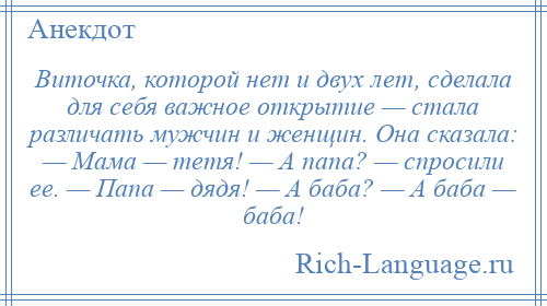 
    Виточка, которой нет и двух лет, сделала для себя важное открытие — стала различать мужчин и женщин. Она сказала: — Мама — тетя! — А папа? — спросили ее. — Папа — дядя! — А баба? — А баба — баба!