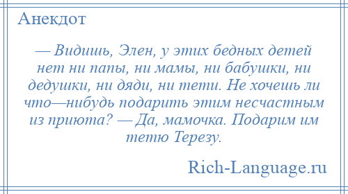 
    — Видишь, Элен, у этих бедных детей нет ни папы, ни мамы, ни бабушки, ни дедушки, ни дяди, ни тети. Не хочешь ли что—нибудь подарить этим несчастным из приюта? — Да, мамочка. Подарим им тетю Терезу.