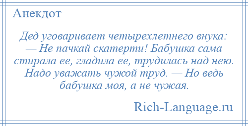
    Дед уговаривает четырехлетнего внука: — Не пачкай скатерти! Бабушка сама стирала ее, гладила ее, трудилась над нею. Надо уважать чужой труд. — Но ведь бабушка моя, а не чужая.