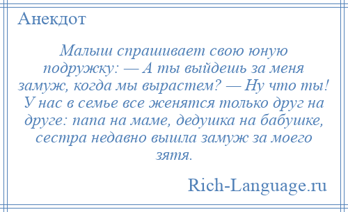 
    Малыш спрашивает свою юную подружку: — А ты выйдешь за меня замуж, когда мы вырастем? — Ну что ты! У нас в семье все женятся только друг на друге: папа на маме, дедушка на бабушке, сестра недавно вышла замуж за моего зятя.