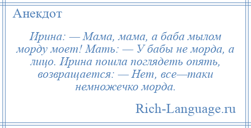 
    Ирина: — Мама, мама, а баба мылом морду моет! Мать: — У бабы не морда, а лицо. Ирина пошла поглядеть опять, возвращается: — Нет, все—таки немножечко морда.