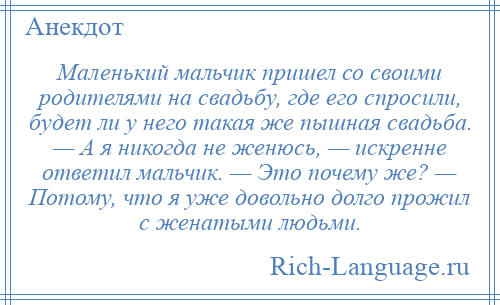 
    Маленький мальчик пришел со своими родителями на свадьбу, где его спросили, будет ли у него такая же пышная свадьба. — А я никогда не женюсь, — искренне ответил мальчик. — Это почему же? — Потому, что я уже довольно долго прожил с женатыми людьми.