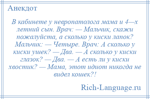 
    В кабинете у невропатолога мама и 4—х летний сын. Врач: — Мальчик, скажи пожалуйста, а сколько у киски лапок? Мальчик: — Четыре. Врач: А сколько у киски ушек? — Два. — А сколько у киски глазок? — Два. — А есть ли у киски хвостик? — Мама, этот идиот никогда не видел кошек?!