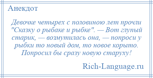 
    Девочке четырех с половиною лет прочли Сказку о рыбаке и рыбке . — Вот глупый старик, — возмутилась она, — попроси у рыбки то новый дом, то новое корыто. Попросил бы сразу новую старуху!