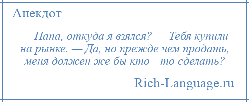 
    — Папа, откуда я взялся? — Тебя купили на рынке. — Да, но прежде чем продать, меня должен же бы кто—то сделать?