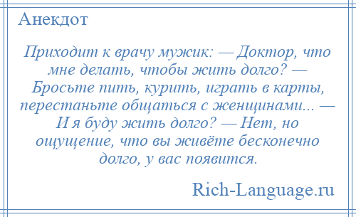 
    Приходит к врачу мужик: — Доктор, что мне делать, чтобы жить долго? — Бросьте пить, курить, играть в карты, перестаньте общаться с женщинами... — И я буду жить долго? — Нет, но ощущение, что вы живёте бесконечно долго, у вас появится.