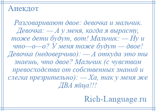 
    Разговаривают двое: девочка и мальчик. Девочка: — А у меня, когда я вырасту, тоже дети будут, вот! Мальчик: — Ну и что—о—о? У меня тоже будут — двое! Девочка (недоверчиво): — А откуда это ты знаешь, что двое? Мальчик (с чувством превосходства от собственных знаний и слегка презрительно): — Ха, так у меня же ДВА яйца!!!