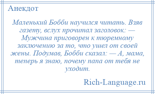 
    Маленький Бобби научился читать. Взяв газету, вслух прочитал заголовок: — Мужчина приговорен к тюремному заключению за то, что ушел от своей жены. Подумав, Бобби сказал: — А, мама, теперь я знаю, почему папа от тебя не уходит.