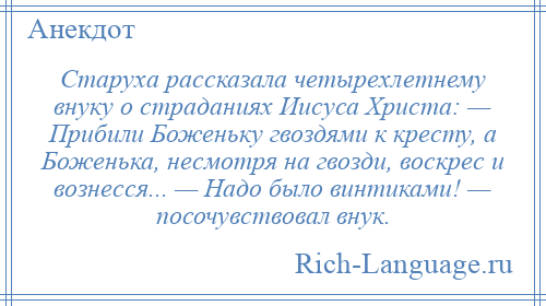 
    Старуха рассказала четырехлетнему внуку о страданиях Иисуса Христа: — Прибили Боженьку гвоздями к кресту, а Боженька, несмотря на гвозди, воскрес и вознесся... — Надо было винтиками! — посочувствовал внук.