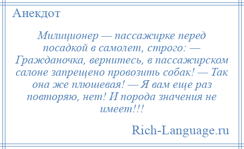 
    Милиционер — пассажирке перед посадкой в самолет, строго: — Гражданочка, вернитесь, в пассажирском салоне запрещено провозить собак! — Так она же плюшевая! — Я вам еще раз повторяю, нет! И порода значения не имеет!!!