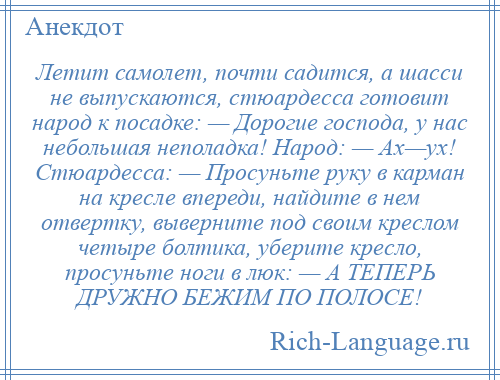 
    Летит самолет, почти садится, а шасси не выпускаются, стюардесса готовит народ к посадке: — Дорогие господа, у нас небольшая неполадка! Народ: — Ах—ух! Стюардесса: — Просуньте руку в карман на кресле впереди, найдите в нем отвертку, выверните под своим креслом четыре болтика, уберите кресло, просуньте ноги в люк: — А ТЕПЕРЬ ДРУЖНО БЕЖИМ ПО ПОЛОСЕ!