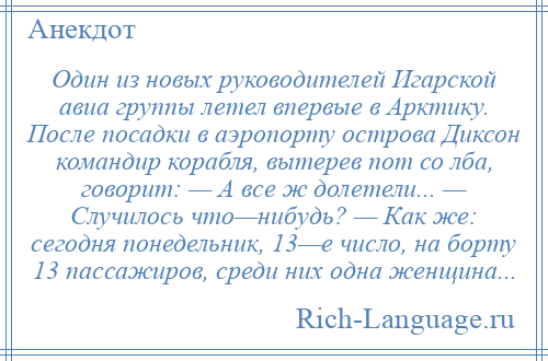 
    Один из новых руководителей Игарской авиа группы летел впервые в Арктику. После посадки в аэропорту острова Диксон командир корабля, вытерев пот со лба, говорит: — А все ж долетели... — Случилось что—нибудь? — Как же: сегодня понедельник, 13—е число, на борту 13 пассажиров, среди них одна женщина...