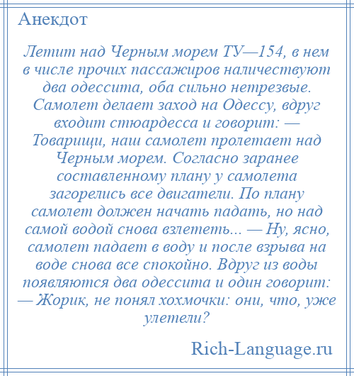 
    Летит над Черным морем ТУ—154, в нем в числе прочих пассажиров наличествуют два одессита, оба сильно нетрезвые. Самолет делает заход на Одессу, вдруг входит стюардесса и говорит: — Товарищи, наш самолет пролетает над Черным морем. Согласно заранее составленному плану у самолета загорелись все двигатели. По плану самолет должен начать падать, но над самой водой снова взлететь... — Ну, ясно, самолет падает в воду и после взрыва на воде снова все спокойно. Вдруг из воды появляются два одессита и один говорит: — Жорик, не понял хохмочки: они, что, уже улетели?