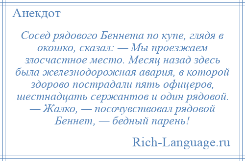 
    Сосед рядового Беннета по купе, глядя в окошко, сказал: — Мы проезжаем злосчастное место. Месяц назад здесь была железнодорожная авария, в которой здорово пострадали пять офицеров, шестнадцать сержантов и один рядовой. — Жалко, — посочувствовал рядовой Беннет, — бедный парень!