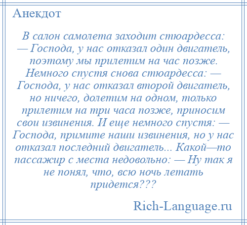 
    В салон самолета заходит стюардесса: — Господа, у нас отказал один двигатель, поэтому мы прилетим на час позже. Немного спустя снова стюардесса: — Господа, у нас отказал второй двигатель, но ничего, долетим на одном, только прилетим на три часа позже, приносим свои извинения. И еще немного спустя: — Господа, примите наши извинения, но у нас отказал последний двигатель... Какой—то пассажир с места недовольно: — Ну так я не понял, что, всю ночь летать придется???