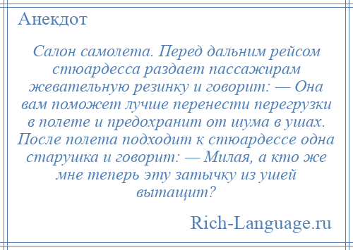 
    Салон самолета. Перед дальним рейсом стюардесса раздает пассажирам жевательную резинку и говорит: — Она вам поможет лучше перенести перегрузки в полете и предохранит от шума в ушах. После полета подходит к стюардессе одна старушка и говорит: — Милая, а кто же мне теперь эту затычку из ушей вытащит?