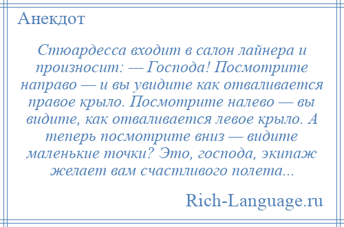 
    Стюардесса входит в салон лайнера и произносит: — Господа! Посмотрите направо — и вы увидите как отваливается правое крыло. Посмотрите налево — вы видите, как отваливается левое крыло. А теперь посмотрите вниз — видите маленькие точки? Это, господа, экипаж желает вам счастливого полета...