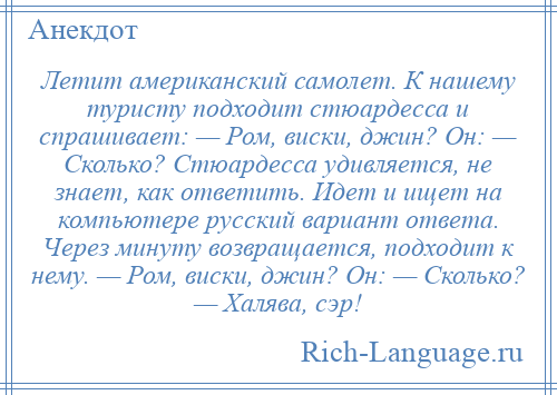 
    Летит американский самолет. К нашему туристу подходит стюардесса и спрашивает: — Ром, виски, джин? Он: — Сколько? Стюардесса удивляется, не знает, как ответить. Идет и ищет на компьютере русский вариант ответа. Через минуту возвращается, подходит к нему. — Ром, виски, джин? Он: — Сколько? — Халява, сэр!