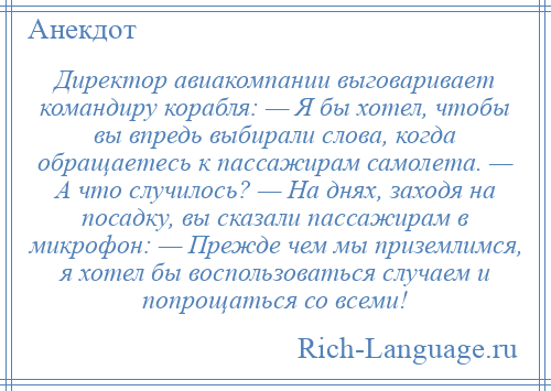 
    Директор авиакомпании выговаривает командиру корабля: — Я бы хотел, чтобы вы впредь выбирали слова, когда обращаетесь к пассажирам самолета. — А что случилось? — На днях, заходя на посадку, вы сказали пассажирам в микрофон: — Прежде чем мы приземлимся, я хотел бы воспользоваться случаем и попрощаться со всеми!