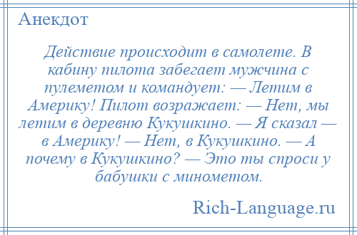 
    Действие происходит в самолете. В кабину пилота забегает мужчина с пулеметом и командует: — Летим в Америку! Пилот возражает: — Нет, мы летим в деревню Кукушкино. — Я сказал — в Америку! — Нет, в Кукушкино. — А почему в Кукушкино? — Это ты спроси у бабушки с минометом.