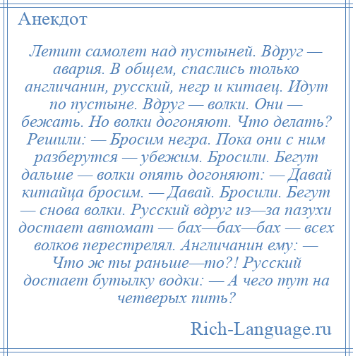 
    Летит самолет над пустыней. Вдруг — авария. В общем, спаслись только англичанин, русский, негр и китаец. Идут по пустыне. Вдруг — волки. Они — бежать. Но волки догоняют. Что делать? Решили: — Бросим негра. Пока они с ним разберутся — убежим. Бросили. Бегут дальше — волки опять догоняют: — Давай китайца бросим. — Давай. Бросили. Бегут — снова волки. Русский вдруг из—за пазухи достает автомат — бах—бах—бах — всех волков перестрелял. Англичанин ему: — Что ж ты раньше—то?! Русский достает бутылку водки: — А чего тут на четверых пить?