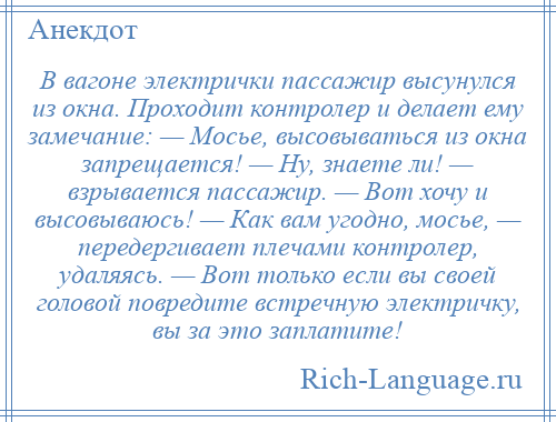 
    В вагоне электрички пассажир высунулся из окна. Проходит контролер и делает ему замечание: — Мосье, высовываться из окна запрещается! — Ну, знаете ли! — взрывается пассажир. — Вот хочу и высовываюсь! — Как вам угодно, мосье, — передергивает плечами контролер, удаляясь. — Вот только если вы своей головой повредите встречную электричку, вы за это заплатите!