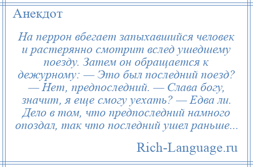 
    На перрон вбегает запыхавшийся человек и растерянно смотрит вслед ушедшему поезду. Затем он обращается к дежурному: — Это был последний поезд? — Нет, предпоследний. — Слава богу, значит, я еще смогу уехать? — Едва ли. Дело в том, что предпоследний намного опоздал, так что последний ушел раньше...