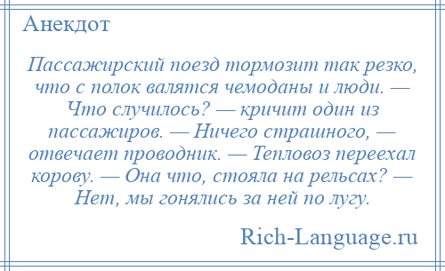 
    Пассажирский поезд тормозит так резко, что с полок валятся чемоданы и люди. — Что случилось? — кричит один из пассажиров. — Ничего страшного, — отвечает проводник. — Тепловоз переехал корову. — Она что, стояла на рельсах? — Нет, мы гонялись за ней по лугу.