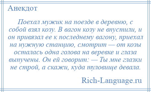 
    Поехал мужик на поезде в деревню, с собой взял козу. В вагон козу не впустили, и он привязал ее к последнему вагону, приехал на нужную станцию, смотрит — от козы осталась одна голова на веревке и глаза выпучены. Он ей говорит: — Ты мне глазки не строй, а скажи, куда туловище девала.