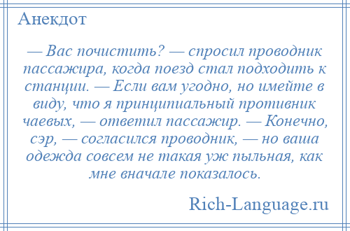 
    — Вас почистить? — спросил проводник пассажира, когда поезд стал подходить к станции. — Если вам угодно, но имейте в виду, что я принципиальный противник чаевых, — ответил пассажир. — Конечно, сэр, — согласился проводник, — но ваша одежда совсем не такая уж пыльная, как мне вначале показалось.