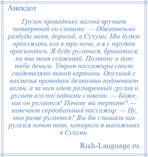 
    Грузин проводнику вагона вручает четвертной со словами: — Обязательно разбуди меня, дорогой, в Сухуми. Мы будем проезжать его в три ночи, а я с трудом просыпаюсь. Я буду ругаться, брыкаться, но ты меня ссаживай. Поэтому и даю тебе деньги. Утром пассажиры стали свидетелями такой картины. Опухший с похмелья проводник безмолвно подметает вагон, а за ним идет разъяренный грузин и ругает его последними словами. — Боже, как он ругается! Почему вы терпите? — замечает сердобольный пассажир. — Ну, это разве ругается? Вы бы слышали как ругался ночью тот, которого я высаживал в Сухуми.