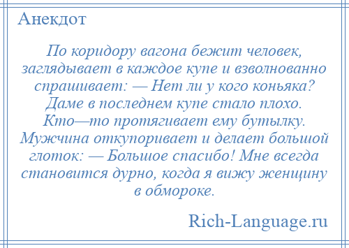 
    По коридору вагона бежит человек, заглядывает в каждое купе и взволнованно спрашивает: — Нет ли у кого коньяка? Даме в последнем купе стало плохо. Кто—то протягивает ему бутылку. Мужчина откупоривает и делает большой глоток: — Большое спасибо! Мне всегда становится дурно, когда я вижу женщину в обмороке.