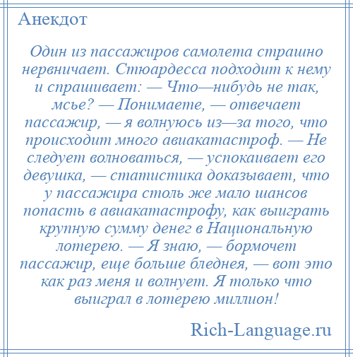 
    Один из пассажиров самолета страшно нервничает. Стюардесса подходит к нему и спрашивает: — Что—нибудь не так, мсье? — Понимаете, — отвечает пассажир, — я волнуюсь из—за того, что происходит много авиакатастроф. — Не следует волноваться, — успокаивает его девушка, — статистика доказывает, что у пассажира столь же мало шансов попасть в авиакатастрофу, как выиграть крупную сумму денег в Национальную лотерею. — Я знаю, — бормочет пассажир, еще больше бледнея, — вот это как раз меня и волнует. Я только что выиграл в лотерею миллион!