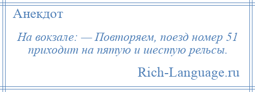 
    На вокзале: — Повторяем, поезд номер 51 приходит на пятую и шестую рельсы.