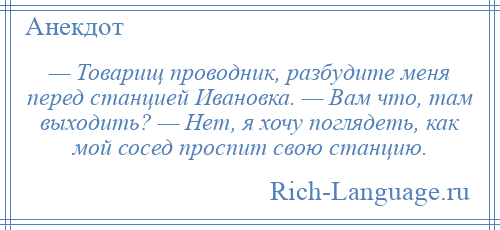 
    — Товарищ проводник, разбудите меня перед станцией Ивановка. — Вам что, там выходить? — Нет, я хочу поглядеть, как мой сосед проспит свою станцию.