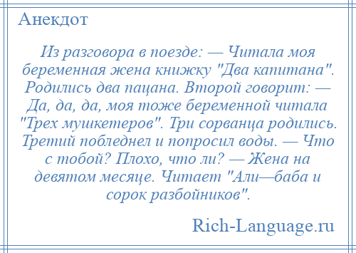 
    Из разговора в поезде: — Читала моя беременная жена книжку Два капитана . Родились два пацана. Второй говорит: — Да, да, да, моя тоже беременной читала Трех мушкетеров . Три сорванца родились. Третий побледнел и попросил воды. — Что с тобой? Плохо, что ли? — Жена на девятом месяце. Читает Али—баба и сорок разбойников .