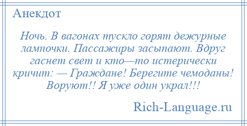 
    Ночь. В вагонах тускло горят дежурные лампочки. Пассажиры засыпают. Вдруг гаснет свет и кто—то истерически кричит: — Граждане! Берегите чемоданы! Воруют!! Я уже один украл!!!