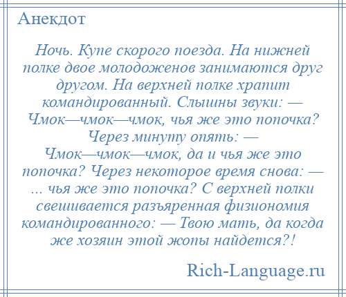 
    Ночь. Купе скорого поезда. На нижней полке двое молодоженов занимаются друг другом. На верхней полке храпит командированный. Слышны звуки: — Чмок—чмок—чмок, чья же это попочка? Через минуту опять: — Чмок—чмок—чмок, да и чья же это попочка? Через некоторое время снова: — ... чья же это попочка? С верхней полки свешивается разъяренная физиономия командированного: — Твою мать, да когда же хозяин этой жопы найдется?!