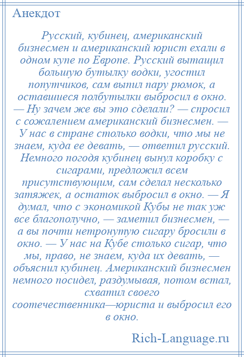 
    Русский, кубинец, американский бизнесмен и американский юрист ехали в одном купе по Европе. Русский вытащил большую бутылку водки, угостил попутчиков, сам выпил пару рюмок, а оставшиеся полбутылки выбросил в окно. — Ну зачем же вы это сделали? — спросил с сожалением американский бизнесмен. — У нас в стране столько водки, что мы не знаем, куда ее девать, — ответил русский. Немного погодя кубинец вынул коробку с сигарами, предложил всем присутствующим, сам сделал несколько затяжек, а остаток выбросил в окно. — Я думал, что с экономикой Кубы не так уж все благополучно, — заметил бизнесмен, — а вы почти нетронутую сигару бросили в окно. — У нас на Кубе столько сигар, что мы, право, не знаем, куда их девать, — объяснил кубинец. Американский бизнесмен немного посидел, раздумывая, потом встал, схватил своего соотечественника—юриста и выбросил его в окно.