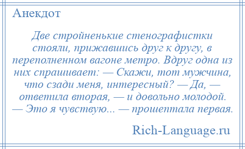 
    Две стройненькие стенографистки стояли, прижавшись друг к другу, в переполненном вагоне метро. Вдруг одна из них спрашивает: — Скажи, тот мужчина, что сзади меня, интересный? — Да, — ответила вторая, — и довольно молодой. — Это я чувствую... — прошептала первая.