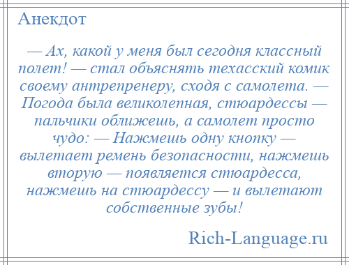 
    — Ах, какой у меня был сегодня классный полет! — стал объяснять техасский комик своему антрепренеру, сходя с самолета. — Погода была великолепная, стюардессы — пальчики оближешь, а самолет просто чудо: — Нажмешь одну кнопку — вылетает ремень безопасности, нажмешь вторую — появляется стюардесса, нажмешь на стюардессу — и вылетают собственные зубы!