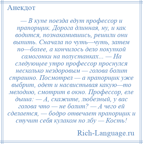 
    — В купе поезда едут профессор и прапорщик. Дорога длинная, ну, и как водится, познакомившись, решили они выпить. Сначала по чуть—чуть, затем по—более, а кончилось дело покупкой самогонки на полустанках... — На следующее утро профессор проснулся несколько нездоровым — голова болит страшно. Посмотрел — а прапорщик уже выбрит, одет и насвистывая какую—то мелодию, смотрит в окно. Профессор, еле дыша: — А, скажите, любезный, у вас голова что — не болит? — А чего ей сделается, — бодро отвечает прапорщик и стучит себя кулаком по лбу — Кость!