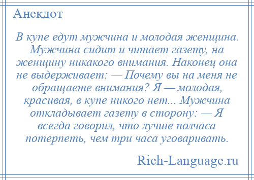 
    В купе едут мужчина и молодая женщина. Мужчина сидит и читает газету, на женщину никакого внимания. Наконец она не выдерживает: — Почему вы на меня не обращаете внимания? Я — молодая, красивая, в купе никого нет... Мужчина откладывает газету в сторону: — Я всегда говорил, что лучше полчаса потерпеть, чем три часа уговаривать.