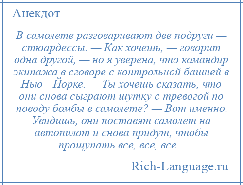 
    В самолете разговаривают две подруги — стюардессы. — Как хочешь, — говорит одна другой, — но я уверена, что командир экипажа в сговоре с контрольной башней в Нью—Йорке. — Ты хочешь сказать, что они снова сыграют шутку с тревогой по поводу бомбы в самолете? — Вот именно. Увидишь, они поставят самолет на автопилот и снова придут, чтобы прощупать все, все, все...