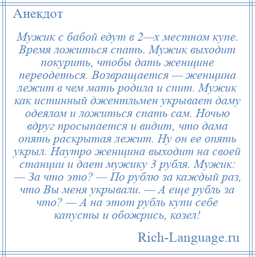 
    Мужик с бабой едут в 2—х местном купе. Время ложиться спать. Мужик выходит покурить, чтобы дать женщине переодеться. Возвращается — женщина лежит в чем мать родила и спит. Мужик как истинный джентльмен укрывает даму одеялом и ложиться спать сам. Ночью вдруг просыпается и видит, что дама опять раскрытая лежит. Ну он ее опять укрыл. Наутро женщина выходит на своей станции и дает мужику 3 рубля. Мужик: — За что это? — По рублю за каждый раз, что Вы меня укрывали. — А еще рубль за что? — А на этот рубль купи себе капусты и обожрись, козел!