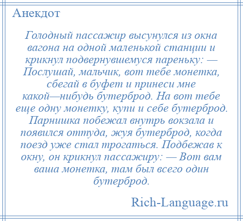 
    Голодный пассажир высунулся из окна вагона на одной маленькой станции и крикнул подвернувшемуся пареньку: — Послушай, мальчик, вот тебе монетка, сбегай в буфет и принеси мне какой—нибудь бутерброд. На вот тебе еще одну монетку, купи и себе бутерброд. Парнишка побежал внутрь вокзала и появился оттуда, жуя бутерброд, когда поезд уже стал трогаться. Подбежав к окну, он крикнул пассажиру: — Вот вам ваша монетка, там был всего один бутерброд.