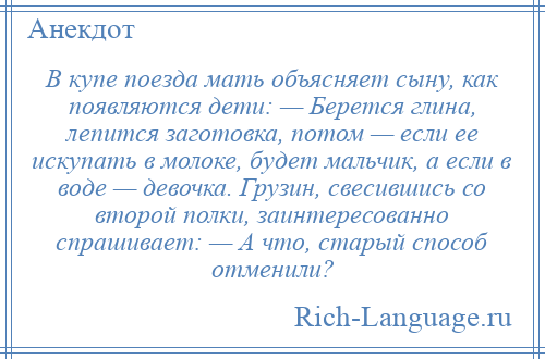 
    В купе поезда мать объясняет сыну, как появляются дети: — Берется глина, лепится заготовка, потом — если ее искупать в молоке, будет мальчик, а если в воде — девочка. Грузин, свесившись со второй полки, заинтересованно спрашивает: — А что, старый способ отменили?