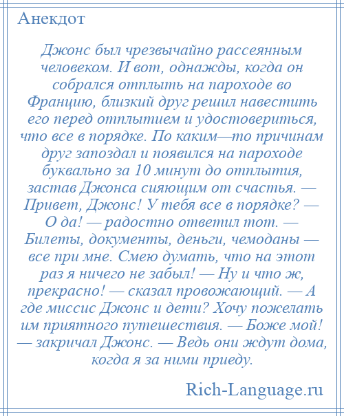 
    Джонс был чрезвычайно рассеянным человеком. И вот, однажды, когда он собрался отплыть на пароходе во Францию, близкий друг решил навестить его перед отплытием и удостовериться, что все в порядке. По каким—то причинам друг запоздал и появился на пароходе буквально за 10 минут до отплытия, застав Джонса сияющим от счастья. — Привет, Джонс! У тебя все в порядке? — О да! — радостно ответил тот. — Билеты, документы, деньги, чемоданы — все при мне. Смею думать, что на этот раз я ничего не забыл! — Ну и что ж, прекрасно! — сказал провожающий. — А где миссис Джонс и дети? Хочу пожелать им приятного путешествия. — Боже мой! — закричал Джонс. — Ведь они ждут дома, когда я за ними приеду.