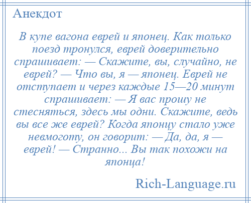 
    В купе вагона еврей и японец. Как только поезд тронулся, еврей доверительно спрашивает: — Скажите, вы, случайно, не еврей? — Что вы, я — японец. Еврей не отступает и через каждые 15—20 минут спрашивает: — Я вас прошу не стесняться, здесь мы одни. Скажите, ведь вы все же еврей? Когда японцу стало уже невмоготу, он говорит: — Да, да, я — еврей! — Странно... Вы так похожи на японца!